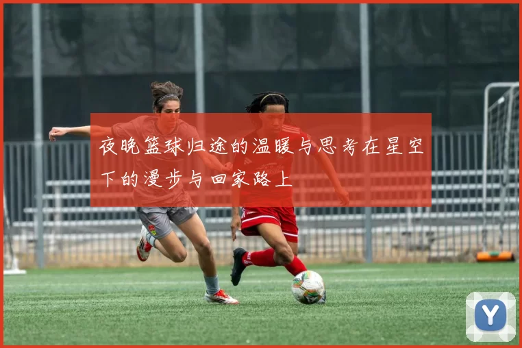 夜晚篮球归途的温暖与思考在星空下的漫步与回家路上