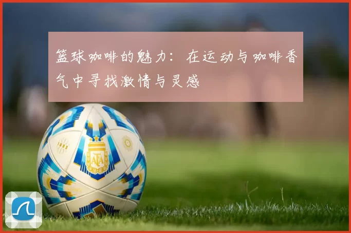 篮球咖啡的魅力：在运动与咖啡香气中寻找激情与灵感