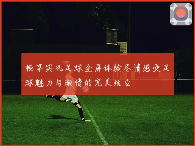畅享实况足球全屏体验尽情感受足球魅力与激情的完美结合