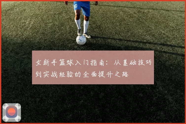 女新手篮球入门指南：从基础技巧到实战经验的全面提升之路